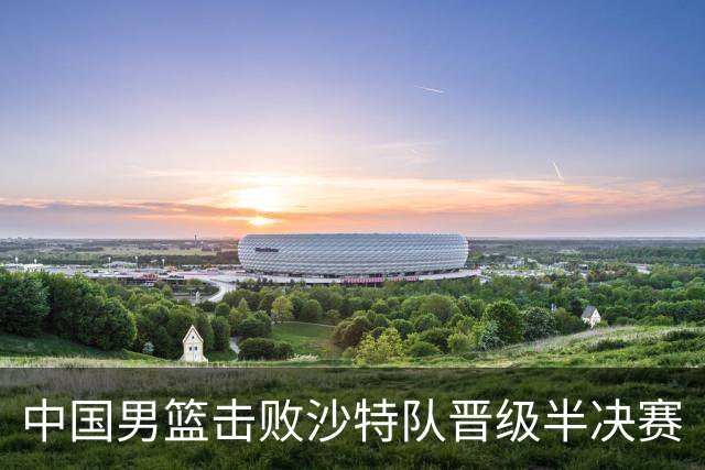 中国男篮击败沙特队晋级半决赛