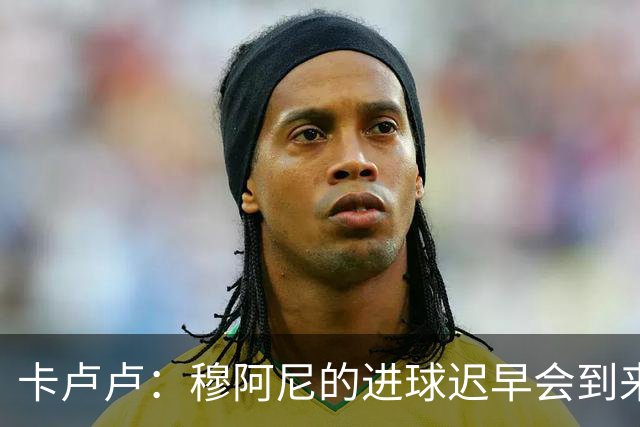 卡卢卢：穆阿尼的进球迟早会到来 不能将欧联杯视为夺冠的捷径